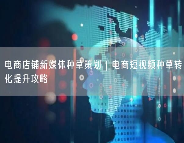 电商店铺新媒体种草策划｜电商短视频种草转化提升攻略