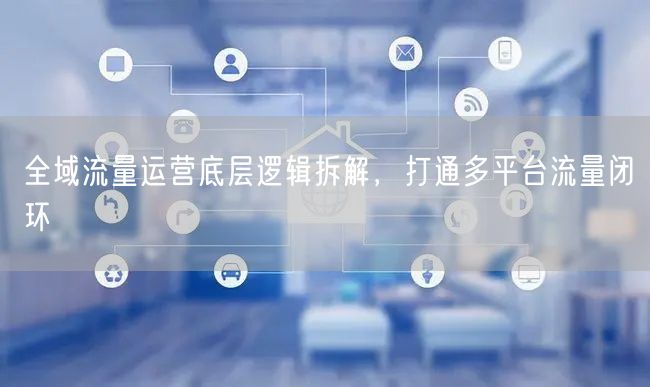 全域流量运营底层逻辑拆解，打通多平台流量闭环