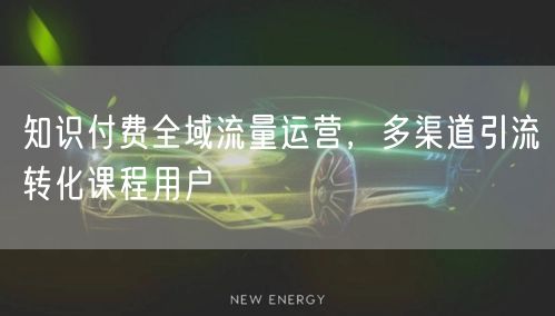 知识付费全域流量运营，多渠道引流转化课程用户