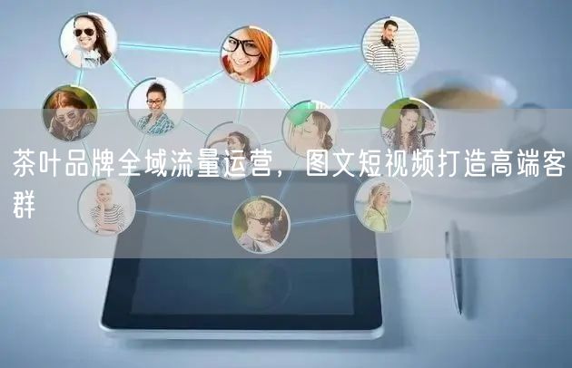 茶叶品牌全域流量运营，图文短视频打造高端客群