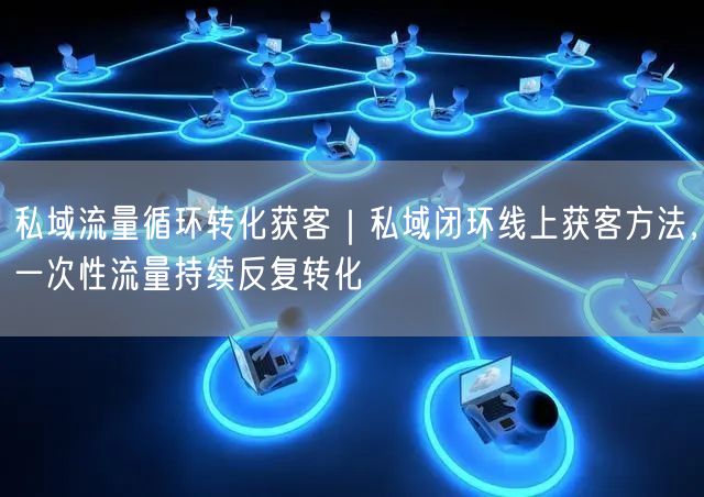 私域流量循环转化获客｜私域闭环线上获客方法，一次性流量持续反复转化