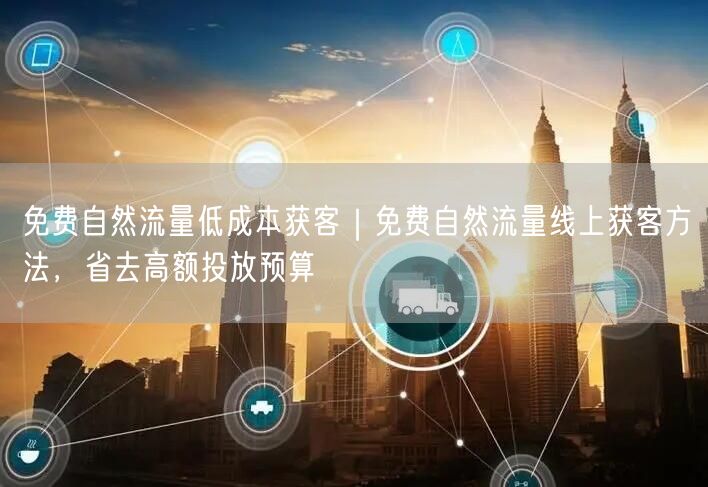 免费自然流量低成本获客｜免费自然流量线上获客方法，省去高额投放预算
