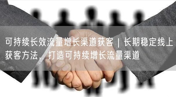 可持续长效流量增长渠道获客｜长期稳定线上获客方法，打造可持续增长流量渠道