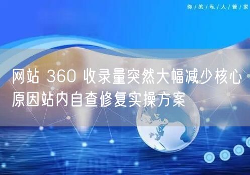 网站 360 收录量突然大幅减少核心原因站内自查修复实操方案