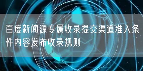 百度新闻源专属收录提交渠道准入条件内容发布收录规则