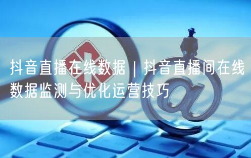 抖音直播在线数据｜抖音直播间在线数据监测与优化运营技巧