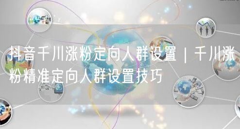 抖音千川涨粉定向人群设置｜千川涨粉精准定向人群设置技巧