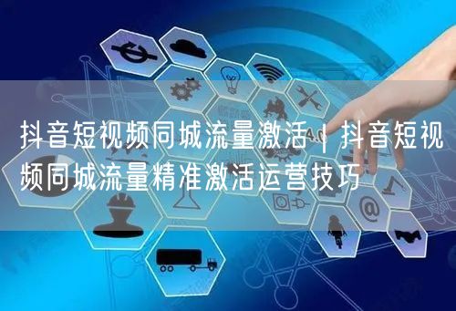 抖音短视频同城流量激活｜抖音短视频同城流量精准激活运营技巧