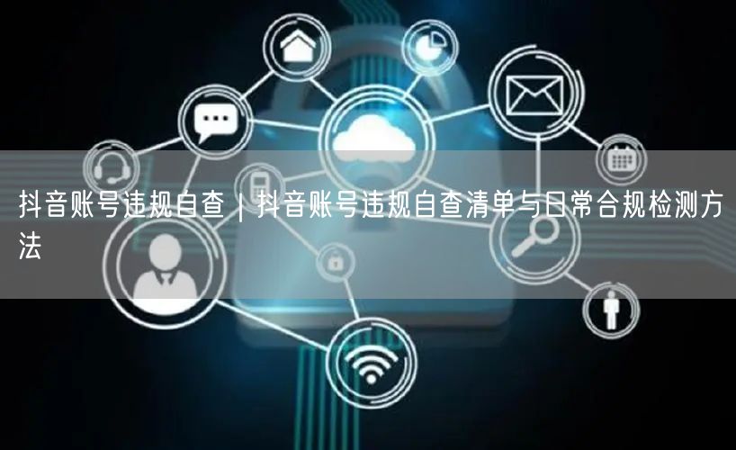 抖音账号违规自查｜抖音账号违规自查清单与日常合规检测方法