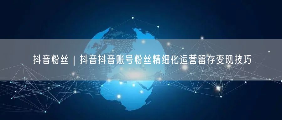 抖音粉丝｜抖音抖音账号粉丝精细化运营留存变现技巧