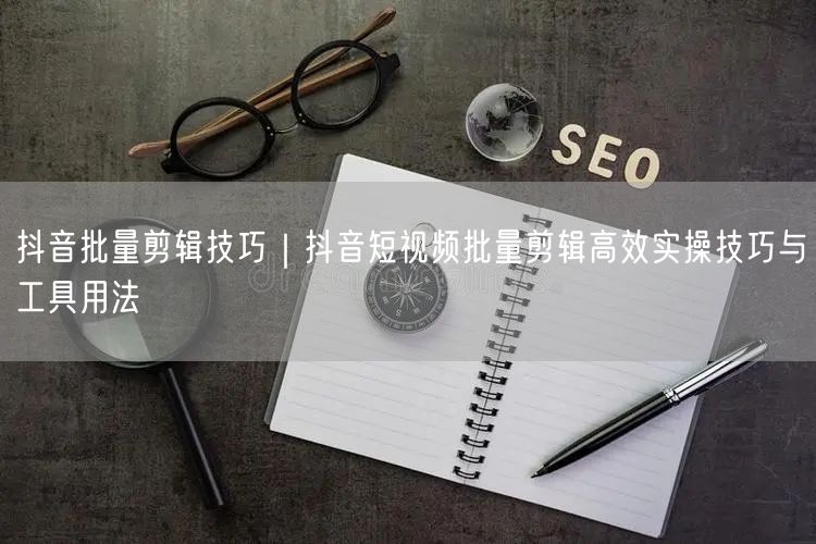 抖音批量剪辑技巧｜抖音短视频批量剪辑高效实操技巧与工具用法