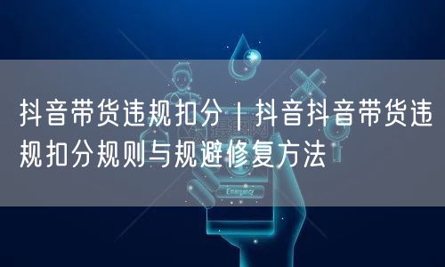 抖音带货违规扣分｜抖音抖音带货违规扣分规则与规避修复方法