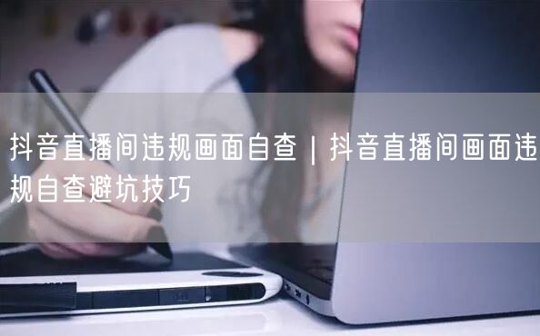 抖音直播间违规画面自查｜抖音直播间画面违规自查避坑技巧
