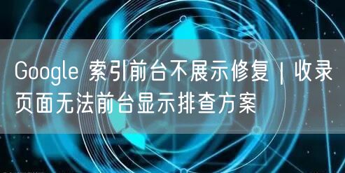 Google 索引前台不展示修复｜收录页面无法前台显示排查方案
