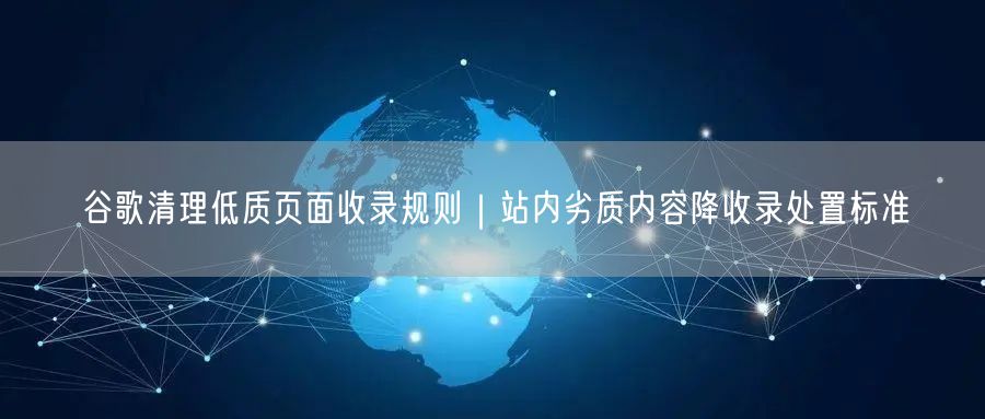 谷歌清理低质页面收录规则｜站内劣质内容降收录处置标准