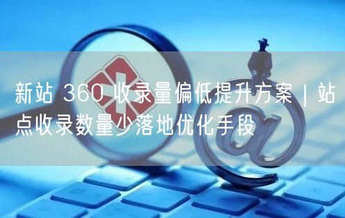 新站 360 收录量偏低提升方案｜站点收录数量少落地优化手段