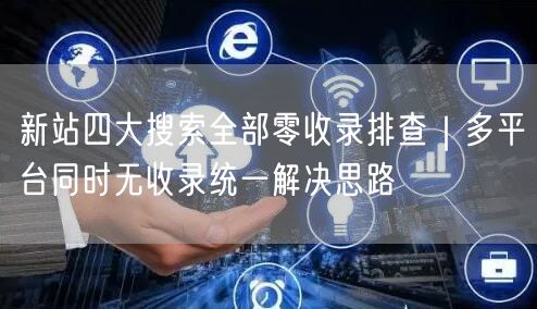 新站四大搜索全部零收录排查｜多平台同时无收录统一解决思路