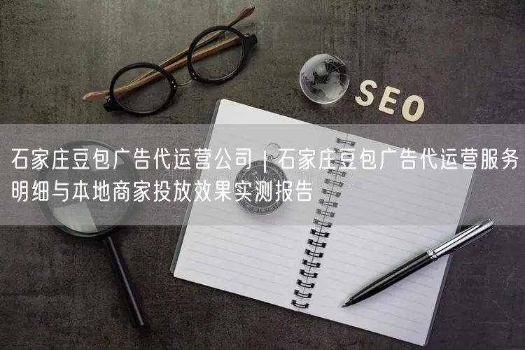 石家庄豆包广告代运营公司｜石家庄豆包广告代运营服务明细与本地商家投放效果实测报告