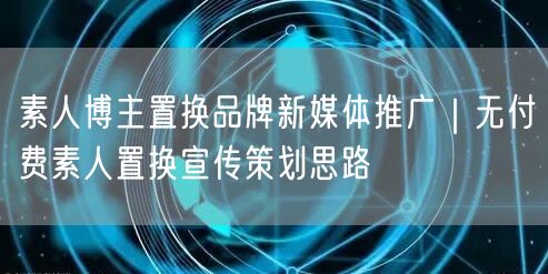 素人博主置换品牌新媒体推广｜无付费素人置换宣传策划思路
