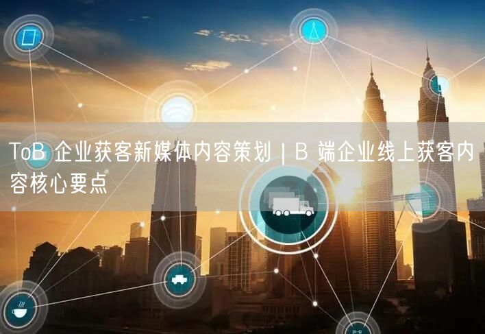 ToB 企业获客新媒体内容策划｜B 端企业线上获客内容核心要点