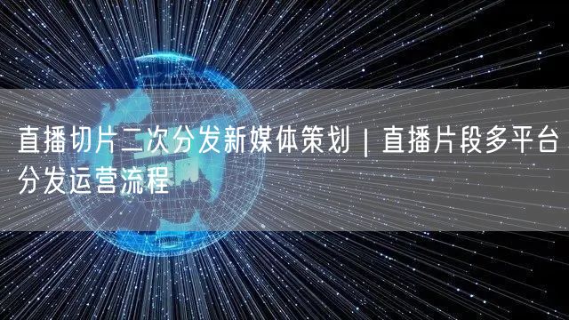 直播切片二次分发新媒体策划｜直播片段多平台分发运营流程