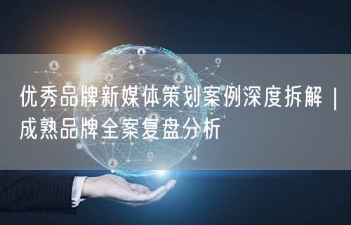 优秀品牌新媒体策划案例深度拆解｜成熟品牌全案复盘分析