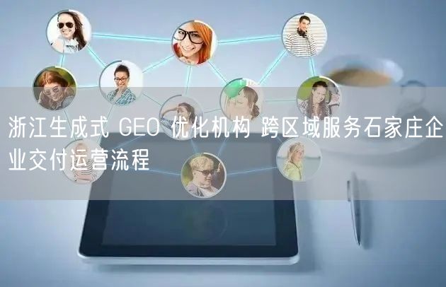 浙江生成式 GEO 优化机构 跨区域服务石家庄企业交付运营流程