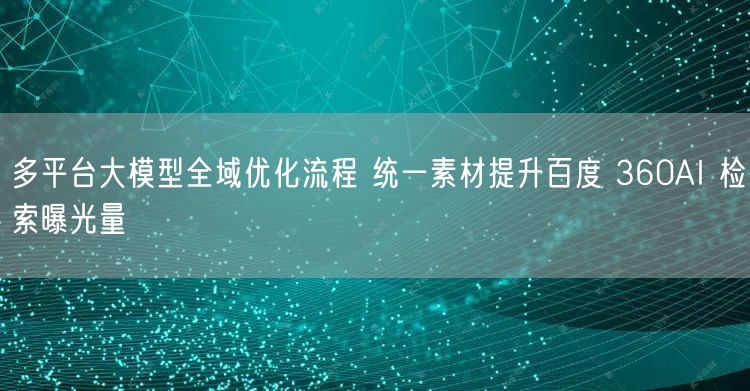 多平台大模型全域优化流程 统一素材提升百度 360AI 检索曝光量