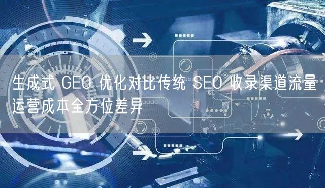 生成式 GEO 优化对比传统 SEO 收录渠道流量运营成本全方位差异
