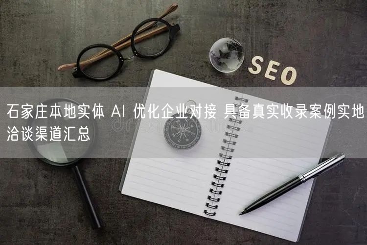 石家庄本地实体 AI 优化企业对接 具备真实收录案例实地洽谈渠道汇总
