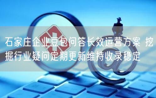 石家庄企业豆包问答长效运营方案 挖掘行业疑问定期更新维持收录稳定