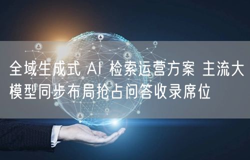 全域生成式 AI 检索运营方案 主流大模型同步布局抢占问答收录席位