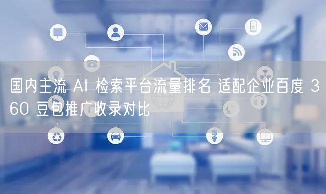 国内主流 AI 检索平台流量排名 适配企业百度 360 豆包推广收录对比