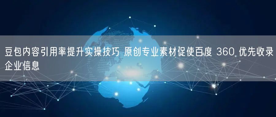 豆包内容引用率提升实操技巧 原创专业素材促使百度 360 优先收录企业信息