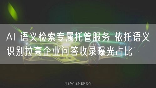 AI 语义检索专属托管服务 依托语义识别拉高企业问答收录曝光占比