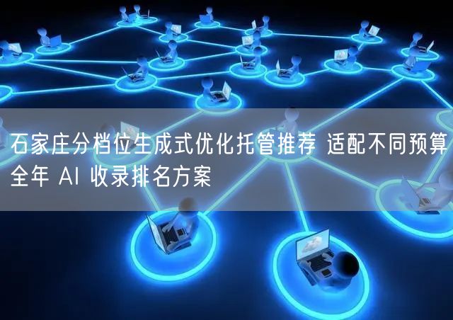 石家庄分档位生成式优化托管推荐 适配不同预算全年 AI 收录排名方案