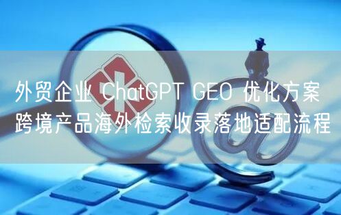 外贸企业 ChatGPT GEO 优化方案 跨境产品海外检索收录落地适配流程