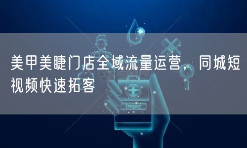 美甲美睫门店全域流量运营，同城短视频快速拓客