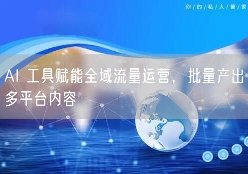 AI 工具赋能全域流量运营，批量产出多平台内容