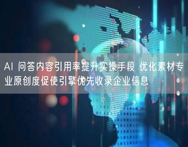 AI 问答内容引用率提升实操手段 优化素材专业原创度促使引擎优先收录企业信息
