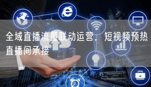 全域直播流量联动运营，短视频预热直播间承接