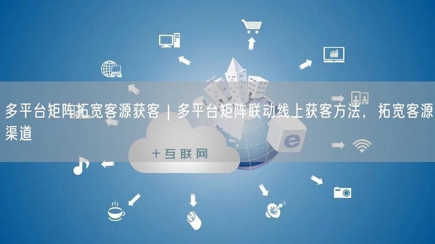 多平台矩阵拓宽客源获客｜多平台矩阵联动线上获客方法，拓宽客源渠道