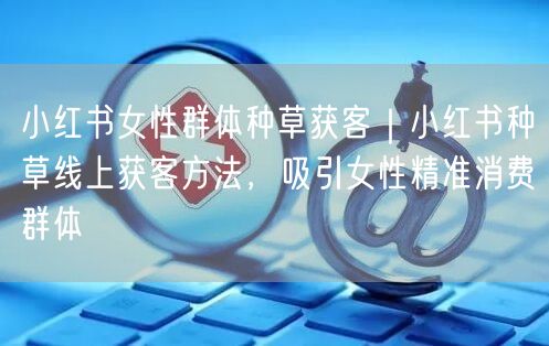 小红书女性群体种草获客｜小红书种草线上获客方法，吸引女性精准消费群体