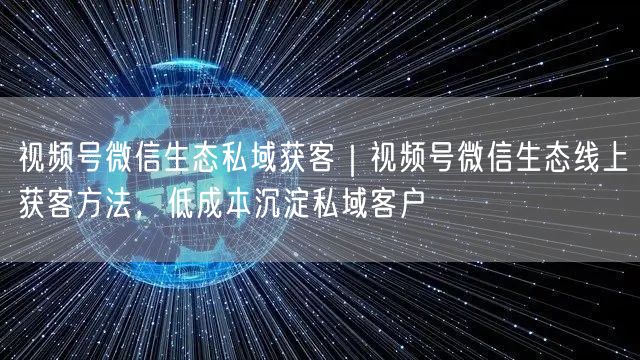 视频号微信生态私域获客｜视频号微信生态线上获客方法，低成本沉淀私域客户