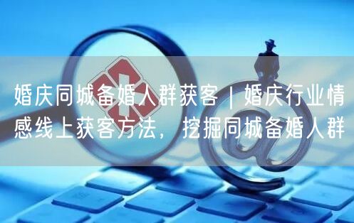 婚庆同城备婚人群获客｜婚庆行业情感线上获客方法，挖掘同城备婚人群