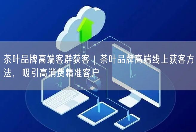 茶叶品牌高端客群获客｜茶叶品牌高端线上获客方法，吸引高消费精准客户