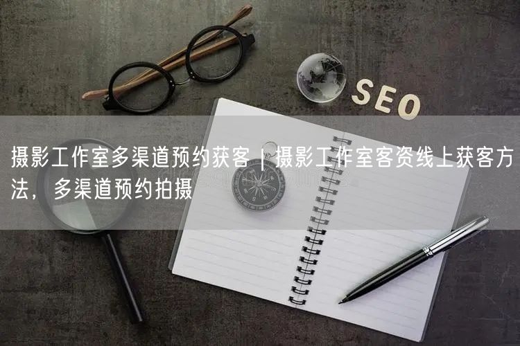 摄影工作室多渠道预约获客｜摄影工作室客资线上获客方法，多渠道预约拍摄
