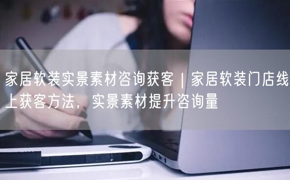 家居软装实景素材咨询获客｜家居软装门店线上获客方法，实景素材提升咨询量