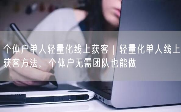 个体户单人轻量化线上获客｜轻量化单人线上获客方法，个体户无需团队也能做