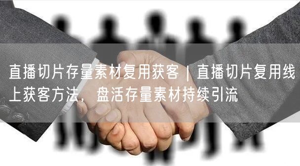 直播切片存量素材复用获客｜直播切片复用线上获客方法，盘活存量素材持续引流